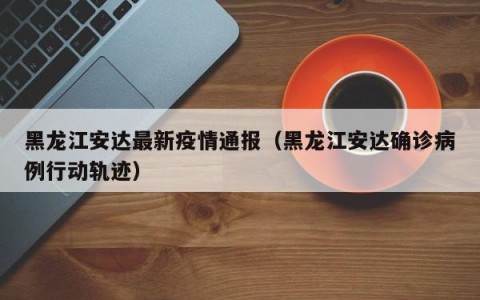 黑龙江安达最新疫情通报（黑龙江安达确诊病例行动轨迹）